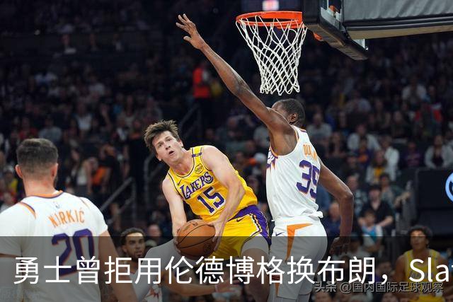 勇士曾拒用伦德博格换布朗，Slater曝库里盼补强内线